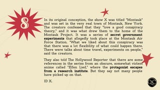 8 In its original conception, the show X was titled "Montauk"
and was set in the very real town of Montauk, New York.
The creators confessed that they "love a good conspiracy
theory," and it was what drew them to the home of the
Montauk Project. It was a series of secret government
experiments that allegedly took place at the Montauk Air
Force Station. "What we liked about this conspiracy was
that there was a lot flexibility of what could happen there.
There were talks about time travel, experiments on people,”
said the creators.
They also told The Hollywood Reporter that there are some
references in the series from an obscure, somewhat violent
anime called "Elfen Lied," where the protagonist escapes
from a research institute. But they say not many people
have picked up on that.
ID X.
 
