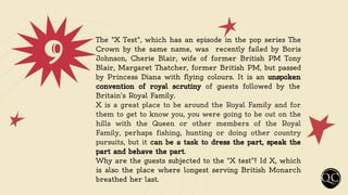 9 The "X Test", which has an episode in the pop series The
Crown by the same name, was recently failed by Boris
Johnson, Cherie Blair, wife of former British PM Tony
Blair, Margaret Thatcher, former British PM, but passed
by Princess Diana with flying colours. It is an unspoken
convention of royal scrutiny of guests followed by the
Britain's Royal Family.
X is a great place to be around the Royal Family and for
them to get to know you, you were going to be out on the
hills with the Queen or other members of the Royal
Family, perhaps fishing, hunting or doing other country
pursuits, but it can be a task to dress the part, speak the
part and behave the part.
Why are the guests subjected to the "X test"? Id X, which
is also the place where longest serving British Monarch
breathed her last.
 