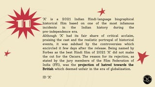 11 ‘X’ is a 2021 Indian Hindi-language biographical
historical film based on one of the most infamous
incidents in the Indian history during the
pre-independence era.
Although ‘X’ had its fair share of critical acclaim,
praising the cast and the realistic portrayal of historical
events, it was subdued by the controversies which
encircled it few days after the release. Being named by
Forbes as the best Hindi film of 2021 ‘X’ did not make
the cut for the Oscars. The reason for its rejection, as
stated by the jury members of the Film Federation of
India (FFI), was the projection of hatred towards the
British which deemed unfair in the era of globalization.
ID ‘X’
 