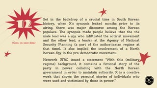 12 Set in the backdrop of a crucial time in South Korean
history, when X’s synopsis leaked months prior to its
airing, there was major discourse among the Korean
populace. The synopsis made people believe that the the
male lead was a spy who infiltrated the activist movement
and the other lead, a leader at the Agency of National
Security Planning (a part of the authoritarian regime at
that time). It also implied the involvement of a North
Korean Spy in the pro-democratic movement.
Network JTBC issued a statement “With this (military
regime) background, it contains a fictional story of the
party in power colluding with the North Korean
government in order to maintain authority. X is a creative
work that shows the personal stories of individuals who
were used and victimized by those in power.”
(Cont. on next slide)
 