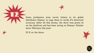 12 Some professors even wrote letters to its global
distributor Disney+ to urge them to verify X’s historical
accuracy. After all this drama, the show was green lit
on the platform and has been airing on Disney+ Hotstar
since February this year.
ID X or the show.
 
