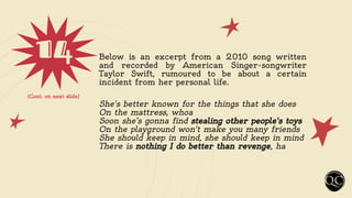 14 Below is an excerpt from a 2010 song written
and recorded by American Singer-songwriter
Taylor Swift, rumoured to be about a certain
incident from her personal life.
She's better known for the things that she does
On the mattress, whoa
Soon she’s gonna find stealing other people's toys
On the playground won't make you many friends
She should keep in mind, she should keep in mind
There is nothing I do better than revenge, ha
(Cont. on next slide)
 