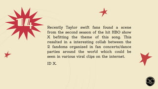 14 Recently Taylor swift fans found a scene
from the second season of the hit HBO show
X befitting the theme of this song. This
resulted in a interesting collab between the
2 fandoms organized in fan concerts/dance
parties around the world which could be
seen in various viral clips on the internet.
ID X.
 