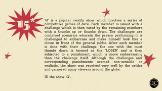15* ‘Q’ is a popular reality show which involves a series of
competitive games of dare. Each member is issued with a
challenge which is then rated by the remaining members
with a thumbs up or thumbs down. The challenges are
contrived scenarios wherein the person performing it is
challenged to embarrass and make himself look like a
clown in front of the general public. After each member
is done with their challenge, the one with the most
thumbs down is termed as the ‘LOSER’ and is then
subjected to a punishment, which is more embarrassing
than the challenge itself. Although the challenges and
corresponding punishments seemed non-sensible or
realistic, the show was received very well by the critics
and garnered many viewers around the globe.
ID the show ‘Q’.
 
