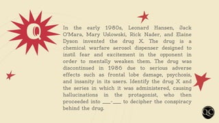 Q In the early 1980s, Leonard Hansen, Jack
O'Mara, Mary Uslowski, Rick Nader, and Elaine
Dyson invented the drug X. The drug is a
chemical warfare aerosol dispenser designed to
instil fear and excitement in the opponent in
order to mentally weaken them. The drug was
discontinued in 1986 due to serious adverse
effects such as frontal lobe damage, psychosis,
and insanity in its users. Identify the drug X and
the series in which it was administered, causing
hallucinations in the protagonist, who then
proceeded into ____-____ to decipher the conspiracy
behind the drug.
 