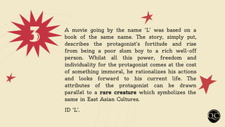 3 A movie going by the name ‘L’ was based on a
book of the same name. The story, simply put,
describes the protagonist’s fortitude and rise
from being a poor slum boy to a rich well-off
person. Whilst all this power, freedom and
individuality for the protagonist comes at the cost
of something immoral, he rationalizes his actions
and looks forward to his current life. The
attributes of the protagonist can be drawn
parallel to a rare creature which symbolizes the
same in East Asian Cultures.
ID ‘L’.
 