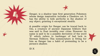 4 Gengar, is a shadow type first generation Pokemon
whose design inspiration includes a Cheshire cat. It
has the ability to hide perfectly in the shadow of
any object, granting it exceptional stealth.
A possible origin for Gengar can be traced back to
Oni, a creature of ancient Japanese folklore that
was said to float invisibly over cities. However its
name is said to be a possible derivative of the word
‘X’ which refers to harbinger of bad luck in
German Folklore. This nomenclature is fitting for
him as Gengar has a habit of pretending to be a
person's shadow.
ID X
 