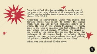 5*
Once identified, this juxtaposition is easily one of
the most charming aspects of this regency period
Netflix series whose second season premiered on
March 25, 2022.
According to showrunner Chris Van Dusen, this
certain choice was meant to reflect the shows
fresh take on the period romance genre as a
whole. He told O, The Oprah Magazine, "It really
goes to the idea of making this feel different than
your other period shows. Whether it's music or
the world of the show, the scripts, the sets, the
costumes; it all comes back to infusing things
through our own unique modern lens and making
things feel relatable to whoever is watching".
What was this choice? ID the show.
 