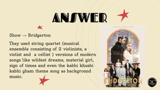 ANSWER
Show → Bridgerton
They used string quartet (musical
ensemble consisting of 2 violinists, a
violist and a cellist ) versions of modern
songs like wildest dreams, material girl,
sign of times and even the kabhi khushi
kabhi gham theme song as background
music.
 