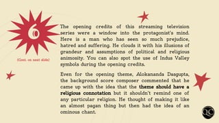 6 The opening credits of this streaming television
series were a window into the protagonist's mind.
Here is a man who has seen so much prejudice,
hatred and suffering. He clouds it with his illusions of
grandeur and assumptions of political and religious
animosity. You can also spot the use of Indus Valley
symbols during the opening credits.
Even for the opening theme, Alokananda Dasgupta,
the background score composer commented that he
came up with the idea that the theme should have a
religious connotation but it shouldn’t remind one of
any particular religion. He thought of making it like
an almost pagan thing but then had the idea of an
ominous chant.
(Cont. on next slide)
 