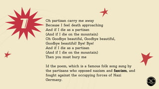 7 Oh partisan carry me away
Because I feel death approaching
And if I die as a partisan
(And if I die on the mountain)
Oh Goodbye beautiful, Goodbye beautiful,
Goodbye beautiful! Bye! Bye!
And if I die as a partisan
(And if I die on the mountain)
Then you must bury me
Id the poem, which is a famous folk song sung by
the partisans who opposed nazism and fascism, and
fought against the occupying forces of Nazi
Germany.
 