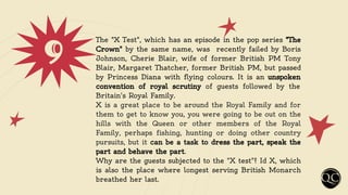 9 The "X Test", which has an episode in the pop series "The
Crown" by the same name, was recently failed by Boris
Johnson, Cherie Blair, wife of former British PM Tony
Blair, Margaret Thatcher, former British PM, but passed
by Princess Diana with flying colours. It is an unspoken
convention of royal scrutiny of guests followed by the
Britain's Royal Family.
X is a great place to be around the Royal Family and for
them to get to know you, you were going to be out on the
hills with the Queen or other members of the Royal
Family, perhaps fishing, hunting or doing other country
pursuits, but it can be a task to dress the part, speak the
part and behave the part.
Why are the guests subjected to the "X test"? Id X, which
is also the place where longest serving British Monarch
breathed her last.
 