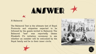 ANSWER
X-Balmoral
The Balmoral Test is the ultimate test of Royal
Protocols and etiquettes expected to be
followed by the guests invited to Balmoral. The
Balmoral "test" was reportedly Queen
Elizabeth II's initiation ceremony to see
whether an outsider will be welcomed by the
Royal family and be in their inner circle.
 