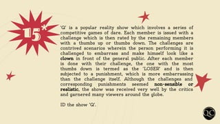 15* ‘Q’ is a popular reality show which involves a series of
competitive games of dare. Each member is issued with a
challenge which is then rated by the remaining members
with a thumbs up or thumbs down. The challenges are
contrived scenarios wherein the person performing it is
challenged to embarrass and make himself look like a
clown in front of the general public. After each member
is done with their challenge, the one with the most
thumbs down is termed as the ‘LOSER’ and is then
subjected to a punishment, which is more embarrassing
than the challenge itself. Although the challenges and
corresponding punishments seemed non-sensible or
realistic, the show was received very well by the critics
and garnered many viewers around the globe.
ID the show ‘Q’.
 