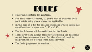 RULES
● This round contains 15 questions.
● For each correct answer, 10 points will be awarded with
part points being given wherever applicable.
● In the case of a tie, tie-breaker questions will be taken into
consideration i.e. questions 5, 10 and 15.
● The top 8 teams will be qualifying for the finals.
● There aren’t any yellow cards for attempting the questions,
so feel free to answer them. But there’s a red card for
malpractices. So, refrain from such activities.
● The QM’s judgement is absolute.
 