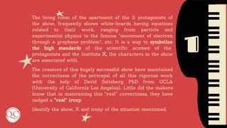 1
The living room of the apartment of the 2 protagonists of
the show, frequently shows white-boards having equations
related to their work, ranging from particle and
experimental physics to the famous "movement of electron
through a graphene problem", etc. It is a way to symbolize
the high standards of the scientific acumen of the
protagonists and the Institute X, the characters in the show
are associated with.
The creators of this hugely successful show have maintained
the correctness of the portrayal of all this rigorous work
with the help of David Saltzberg PhD from UCLA
(University of California Los Angeles). Little did the makers
know that in maintaining this "reel" correctness, they have
nudged a "real" irony.
Identify the show, X and irony of the situation mentioned.
 