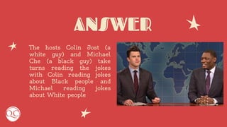 ANSWER
The hosts Colin Jost (a
white guy) and Michael
Che (a black guy) take
turns reading the jokes
with Colin reading jokes
about Black people and
Michael reading jokes
about White people
 