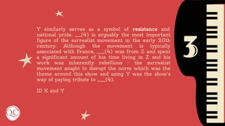 3
Y similarly serves as a symbol of resistance and
national pride. ___(4) is arguably the most important
figure of the surrealist movement in the early 20th
century. Although the movement is typically
associated with France, ____(4) was from Z and spent
a significant amount of his time living in Z and his
work was inherently rebellious - the surrealist
movement sought to disrupt the norm which was the
theme around this show and using Y was the show’s
way of paying tribute to ____(4).
ID X and Y
 