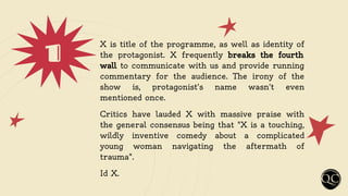 1 X is title of the programme, as well as identity of
the protagonist. X frequently breaks the fourth
wall to communicate with us and provide running
commentary for the audience. The irony of the
show is, protagonist's name wasn't even
mentioned once.
Critics have lauded X with massive praise with
the general consensus being that "X is a touching,
wildly inventive comedy about a complicated
young woman navigating the aftermath of
trauma".
Id X.
 