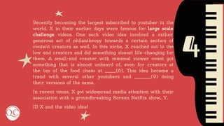 4
Recently becoming the largest subscribed to youtuber in the
world, X in their earlier days were famous for large scale
challenge videos. One such video idea involved a rather
generous act of philanthropy towards a certain section of
content creators as well. In this niche, X reached out to the
low end creators and did something almost life-changing for
them. A small-end creator with minimal viewer count got
something that is almost unheard of, even for creators at
the top of the food chain at ______(6). This idea became a
trend with several other youtubers and _________(9) doing
their versions of the same.
In recent times, X got widespread media attention with their
association with a groundbreaking Korean Netflix show, Y.
ID X and the video idea?
 