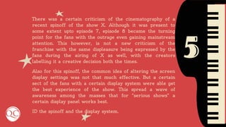 5
There was a certain criticism of the cinematography of a
recent spinoff of the show X. Although it was present to
some extent upto episode 7, episode 8 became the turning
point for the fans with the outrage even gaining mainstream
attention. This however, is not a new criticism of the
franchise with the same displeasure being expressed by the
fans during the airing of X as well, with the creators
labelling it a creative decision both the times.
Also for this spinoff, the common idea of altering the screen
display settings was not that much effective. But a certain
sect of the fans with a certain display system were able get
the best experience of the show. This spread a wave of
awareness among the masses that for “serious shows” a
certain display panel works best.
ID the spinoff and the display system.
 