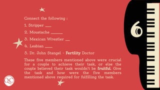 6
Connect the following :
1. Stripper ____
2. Moustache ________
3. Mexican Wrestler ___
4. Lesbian _____
5. Dr. John Stangel - Fertility Doctor
These five members mentioned above were crucial
for a couple to achieve their task, or else the
couple believed their task wouldn't be fruitful. Give
the task and how were the five members
mentioned above required for fulfilling the task.
 