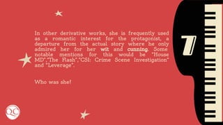 7
In other derivative works, she is frequently used
as a romantic interest for the protagonist, a
departure from the actual story where he only
admired her for her wit and cunning. Some
notable mentions for this would be “House
MD”,“The Flash”,”CSI: Crime Scene Investigation”
and “Leverage”.
Who was she?
 