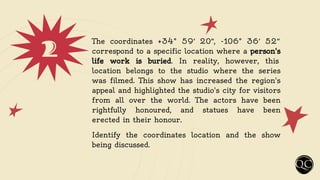 2 The coordinates +34° 59′ 20′′, -106° 36′ 52′′
correspond to a specific location where a person's
life work is buried. In reality, however, this
location belongs to the studio where the series
was filmed. This show has increased the region's
appeal and highlighted the studio's city for visitors
from all over the world. The actors have been
rightfully honoured, and statues have been
erected in their honour.
Identify the coordinates location and the show
being discussed.
 