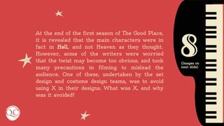 8
At the end of the first season of The Good Place,
it is revealed that the main characters were in
fact in Hell, and not Heaven as they thought.
However, some of the writers were worried
that the twist may become too obvious, and took
many precautions in filming to mislead the
audience. One of these, undertaken by the set
design and costume design teams, was to avoid
using X in their designs. What was X, and why
was it avoided?
(Images on
next slide)
 