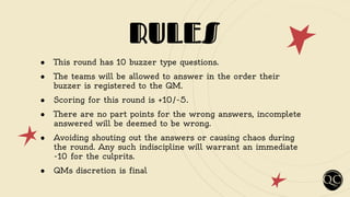 RULES
● This round has 10 buzzer type questions.
● The teams will be allowed to answer in the order their
buzzer is registered to the QM.
● Scoring for this round is +10/-5.
● There are no part points for the wrong answers, incomplete
answered will be deemed to be wrong.
● Avoiding shouting out the answers or causing chaos during
the round. Any such indiscipline will warrant an immediate
-10 for the culprits.
● QMs discretion is final
 