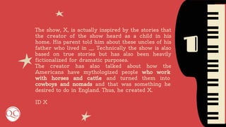 1
The show, X, is actually inspired by the stories that
the creator of the show heard as a child in his
home. His parent told him about these uncles of his
father who lived in __. Technically the show is also
based on true stories but has also been heavily
fictionalized for dramatic purposes.
The creator has also talked about how the
Americans have mythologized people who work
with horses and cattle and turned them into
cowboys and nomads and that was something he
desired to do in England. Thus, he created X.
ID X
 