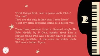 2
"First Things first, rest in peace uncle Phil…”
“For real"
"You are the only father that I ever knew"
"I get my bitch pregnant Imma be a better you"
These lines, excerpt from a diamond single No
Role Modelz by J Cole, speaks about how a
certain Uncle Phil was a father figure in his life.
Talking parallels, Id the show in which Uncle
Phil was a father figure.
 