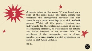 3 A movie going by the name ‘L’ was based on a
book of the same name. The story, simply put,
describes the protagonist’s fortitude and rise
from being a poor slum boy to a rich well-off
person. Whilst all this power, freedom and
individuality for the protagonist comes at the cost
of something immoral, he rationalizes his actions
and looks forward to his current life. The
attributes of the protagonist can be drawn
parallel to a rare creature which symbolizes the
same in East Asian Cultures.
ID ‘L’.
 