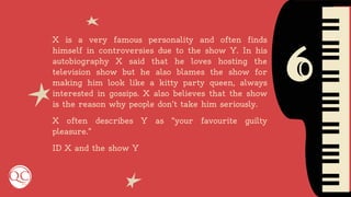 6
X is a very famous personality and often finds
himself in controversies due to the show Y. In his
autobiography X said that he loves hosting the
television show but he also blames the show for
making him look like a kitty party queen, always
interested in gossips. X also believes that the show
is the reason why people don’t take him seriously.
X often describes Y as “your favourite guilty
pleasure.”
ID X and the show Y
 