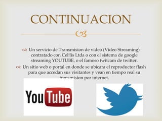 
 Un servicio de Transmision de video (Video Streaming)
contratado con CeHis Ltda o con el sistema de google
streaming YOUTUBE, o el famoso twitcam de twitter.
 Un sitio web o portal en donde se ubicara el reproductor flash
para que accedan sus visitantes y vean en tiempo real su
transmision por internet.
CONTINUACION
 