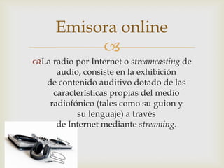 
La radio por Internet o streamcasting de
audio, consiste en la exhibición
de contenido auditivo dotado de las
características propias del medio
radiofónico (tales como su guion y
su lenguaje) a través
de Internet mediante streaming.
Emisora online
 