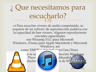 
 Para escuchar streams de audio comprimido, se
requiere de un software de reproducción auditiva con
la capacidad de leer streams. Algunos reproductores
con tales capacidades
son Winamp,VLC para Microsoft
Windows, iTunes para Apple Macintosh y Microsoft
Windows, así
como XMMS y Amarok para Gnu/linux.
 También se utiliza para reproducción Windows
Media Player, tal vez el más difundido de los
reproductores en los usuarios de Windows.
¿ Que necesitamos para
escucharlo?
 