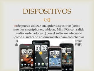 
 Se puede utilizar cualquier dispositivo (como
móviles smartphones, tabletas, Mini PCs con salida
audio, ordenadores...) con el software adecuado
(como el indicado anteriormente) para escuchar las
emisoras de radio. También existen dispositivos
dedicados a ls , como los Receptores Radio WiFi-
Internet .
DISPOSITIVOS
 