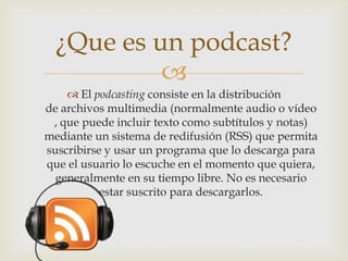 
 El podcasting consiste en la distribución
de archivos multimedia (normalmente audio o vídeo
, que puede incluir texto como subtítulos y notas)
mediante un sistema de redifusión (RSS) que permita
suscribirse y usar un programa que lo descarga para
que el usuario lo escuche en el momento que quiera,
generalmente en su tiempo libre. No es necesario
estar suscrito para descargarlos.
¿Que es un podcast?
 