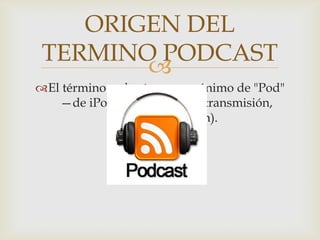 
El término podcast es un acrónimo de "Pod"
—de iPod— y "broadcast" (transmisión,
emisión, difusión).
ORIGEN DEL
TERMINO PODCAST
 