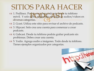 
 1. Podlinez. Podrás escuchar podcasts desde tu teléfono
móvil. Y solo debes registrarte para buscar audios/videos en
diversas categorías.
 2. Gcast. Utiliza este sitio para revisar el archivo de podcasts.
 3. Hipcast. Solo crea una cuenta para comenzar a crear
podcasts.
 4. Gabcast. Desde tu teléfono podrás grabar podcasts sin
problemas. Debes crear una cuenta.
 5. Yodio. Agrega audio a imágenes. Todo desde tu teléfono.
Tienes ejemplos organizados por categorías.
SITIOS PARA HACER
PODCAST
 