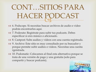 
 6. Podscope. Si necesitas buscar archivos de audio o video
podrás encontrarlos aquí.
 7. Poderato: Regístrate para subir tus podcasts. Debes
especificar si eres músico o aficionado.
 8. Castpost: Sube audios y videos con una cuenta registrada.
 9. Archive: Este sitio es muy consultado por su buscador y
porque permite subir audios o videos. Necesitas una cuenta
rgeistrada.
 10. Podomatic: Colocamos al final esta alternativa porque se
trata de una versión de pago y una gratuita (solo para
compartir y buscar podcasts).
CONT…SITIOS PARA
HACER PODCAST
 