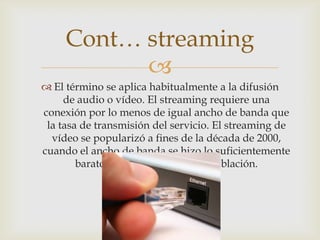 
 El término se aplica habitualmente a la difusión
de audio o vídeo. El streaming requiere una
conexión por lo menos de igual ancho de banda que
la tasa de transmisión del servicio. El streaming de
vídeo se popularizó a fines de la década de 2000,
cuando el ancho de banda se hizo lo suficientemente
barato para gran parte de la población.
Cont… streaming
 