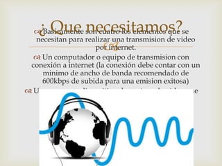 
 Basicamente son cuatro los elementos que se
necesitan para realizar una transmision de video
por internet.
 Un computador o equipo de transmision con
conexión a internet (la conexión debe contar con un
minimo de ancho de banda recomendado de
600kbps de subida para una emision exitosa)
 Una camara o dispositivo de captura de video que
pueda ser conectada al equipo usando puertos
USB, RCA (mediante tarjeta importadora) o
FireWire (1394).
¿ Que necesitamos?
 