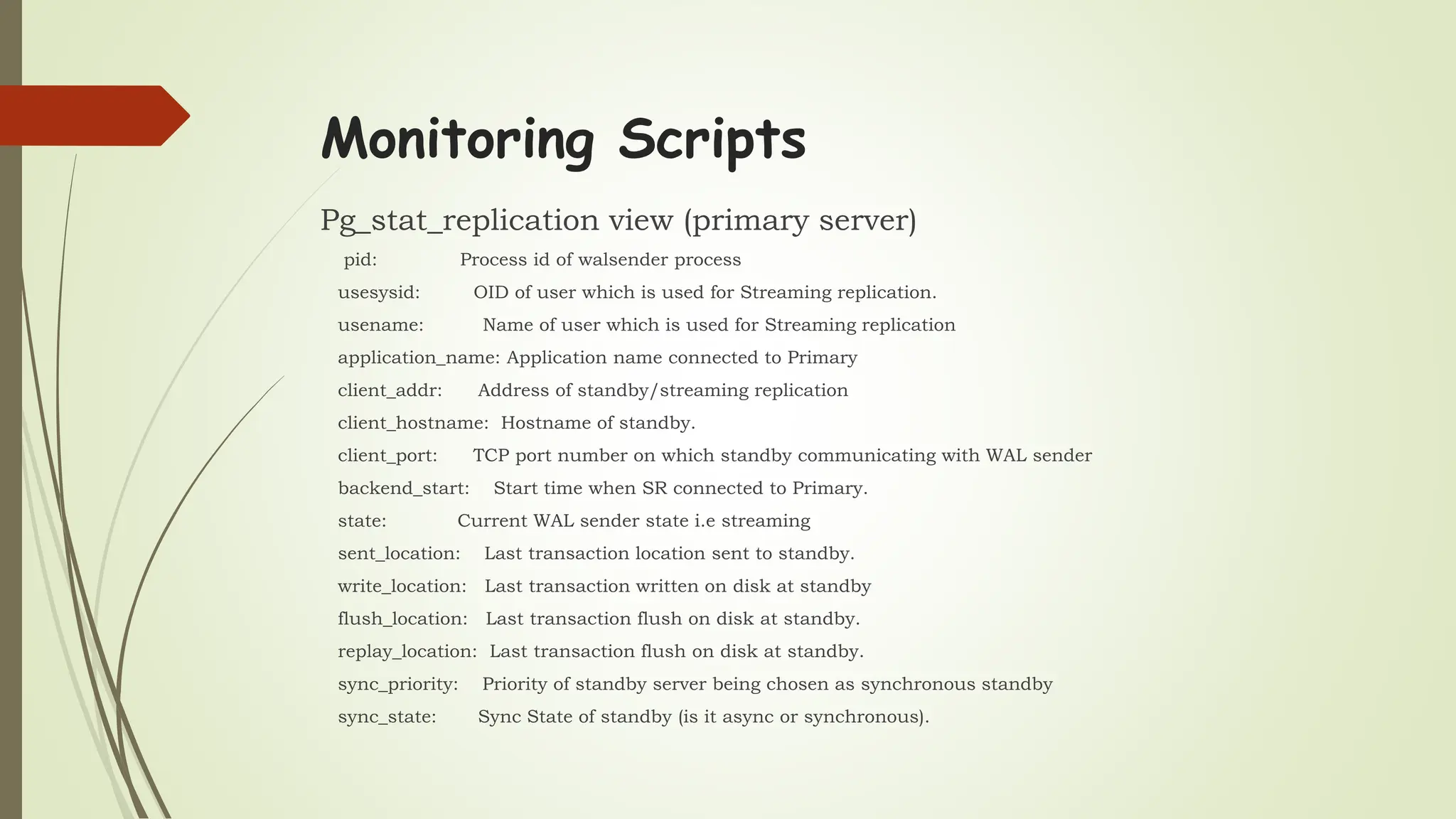 Monitoring Scripts
Pg_stat_replication view (primary server)
pid: Process id of walsender process
usesysid: OID of user which is used for Streaming replication.
usename: Name of user which is used for Streaming replication
application_name: Application name connected to Primary
client_addr: Address of standby/streaming replication
client_hostname: Hostname of standby.
client_port: TCP port number on which standby communicating with WAL sender
backend_start: Start time when SR connected to Primary.
state: Current WAL sender state i.e streaming
sent_location: Last transaction location sent to standby.
write_location: Last transaction written on disk at standby
flush_location: Last transaction flush on disk at standby.
replay_location: Last transaction flush on disk at standby.
sync_priority: Priority of standby server being chosen as synchronous standby
sync_state: Sync State of standby (is it async or synchronous).
 