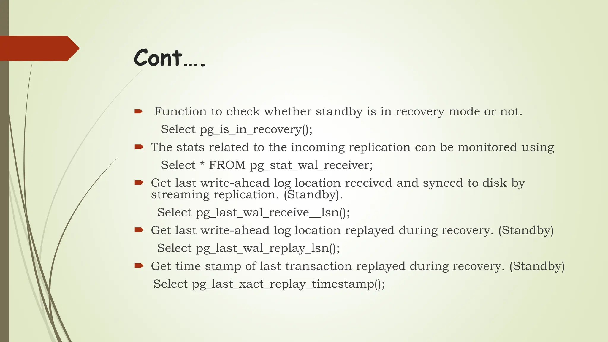 Cont….
 Function to check whether standby is in recovery mode or not.
Select pg_is_in_recovery();
 The stats related to the incoming replication can be monitored using
Select * FROM pg_stat_wal_receiver;
 Get last write-ahead log location received and synced to disk by
streaming replication. (Standby).
Select pg_last_wal_receive__lsn();
 Get last write-ahead log location replayed during recovery. (Standby)
Select pg_last_wal_replay_lsn();
 Get time stamp of last transaction replayed during recovery. (Standby)
Select pg_last_xact_replay_timestamp();
 