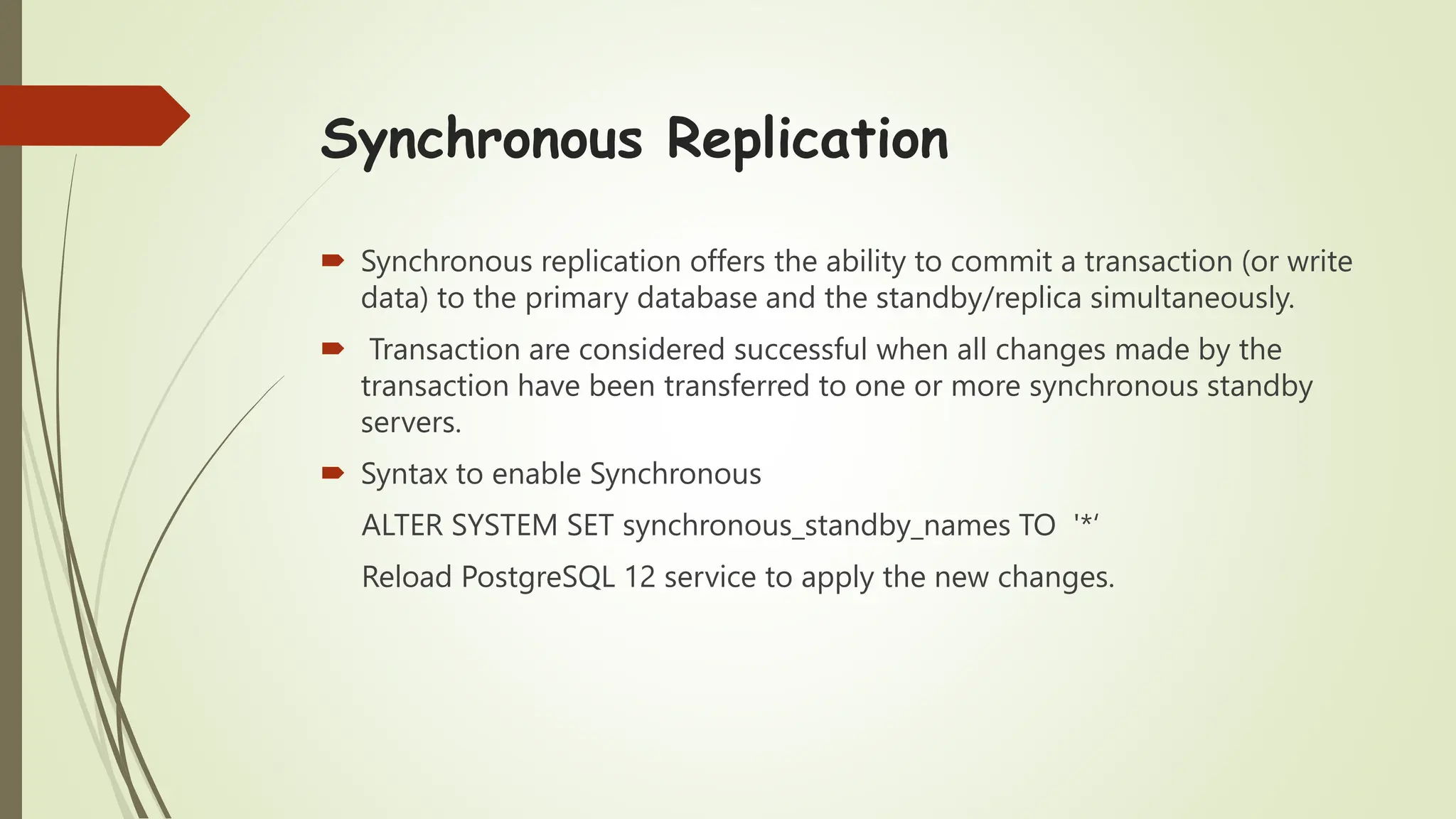 Synchronous Replication
 Synchronous replication offers the ability to commit a transaction (or write
data) to the primary database and the standby/replica simultaneously.
 Transaction are considered successful when all changes made by the
transaction have been transferred to one or more synchronous standby
servers.
 Syntax to enable Synchronous
ALTER SYSTEM SET synchronous_standby_names TO '*‘
Reload PostgreSQL 12 service to apply the new changes.
 