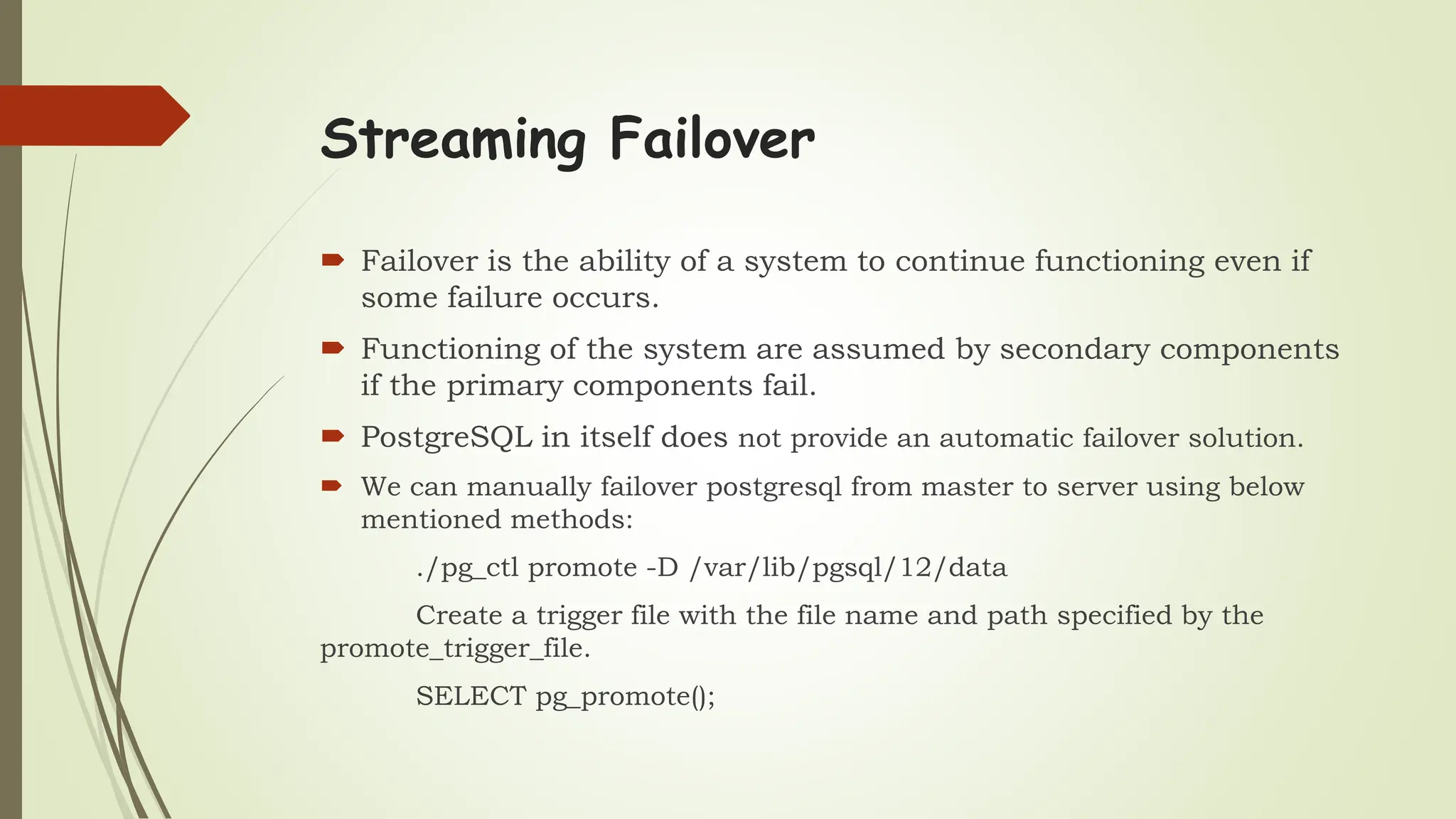 Streaming Failover
 Failover is the ability of a system to continue functioning even if
some failure occurs.
 Functioning of the system are assumed by secondary components
if the primary components fail.
 PostgreSQL in itself does not provide an automatic failover solution.
 We can manually failover postgresql from master to server using below
mentioned methods:
./pg_ctl promote -D /var/lib/pgsql/12/data
Create a trigger file with the file name and path specified by the
promote_trigger_file.
SELECT pg_promote();
 
