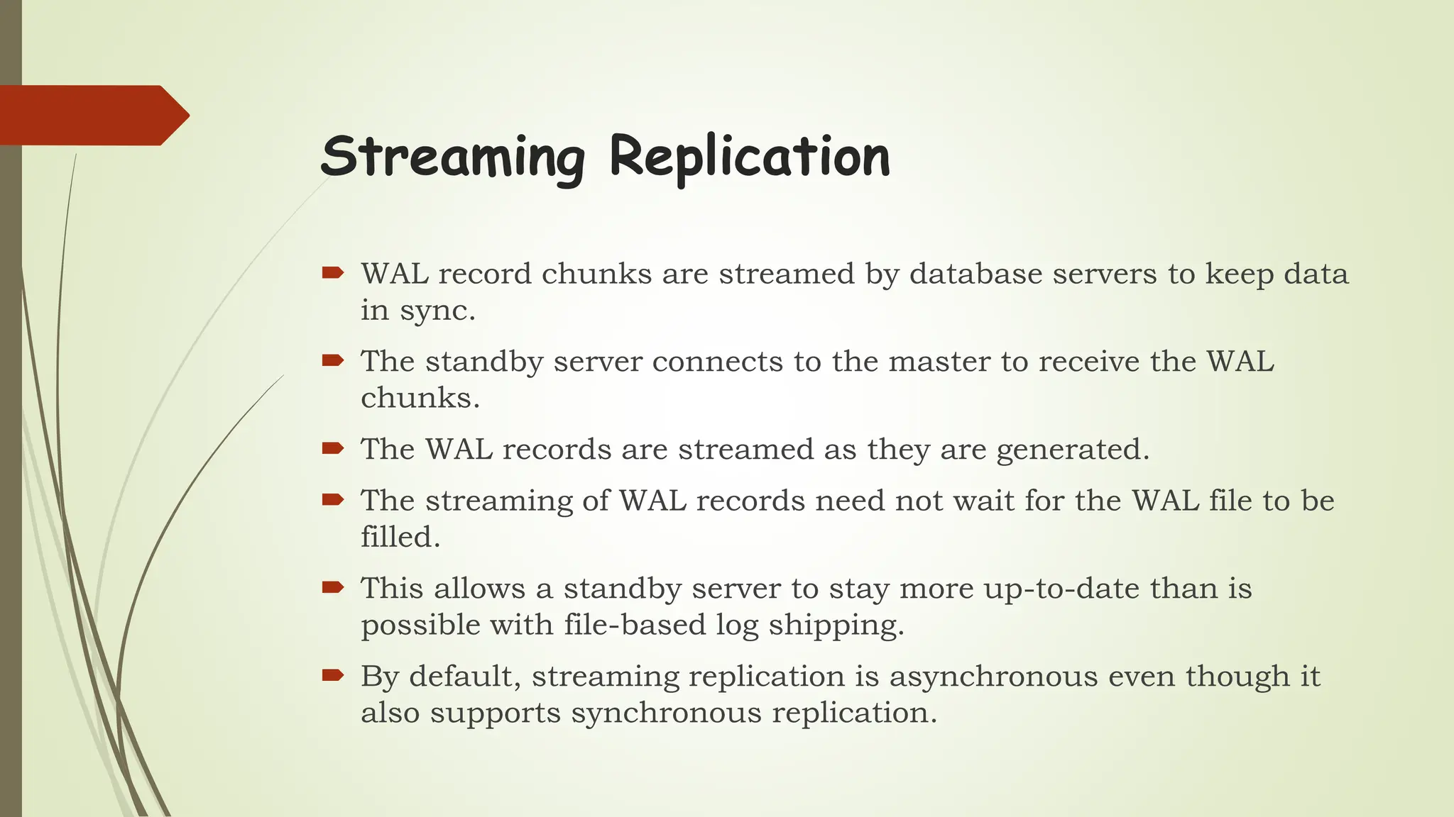 Streaming Replication
 WAL record chunks are streamed by database servers to keep data
in sync.
 The standby server connects to the master to receive the WAL
chunks.
 The WAL records are streamed as they are generated.
 The streaming of WAL records need not wait for the WAL file to be
filled.
 This allows a standby server to stay more up-to-date than is
possible with file-based log shipping.
 By default, streaming replication is asynchronous even though it
also supports synchronous replication.
 