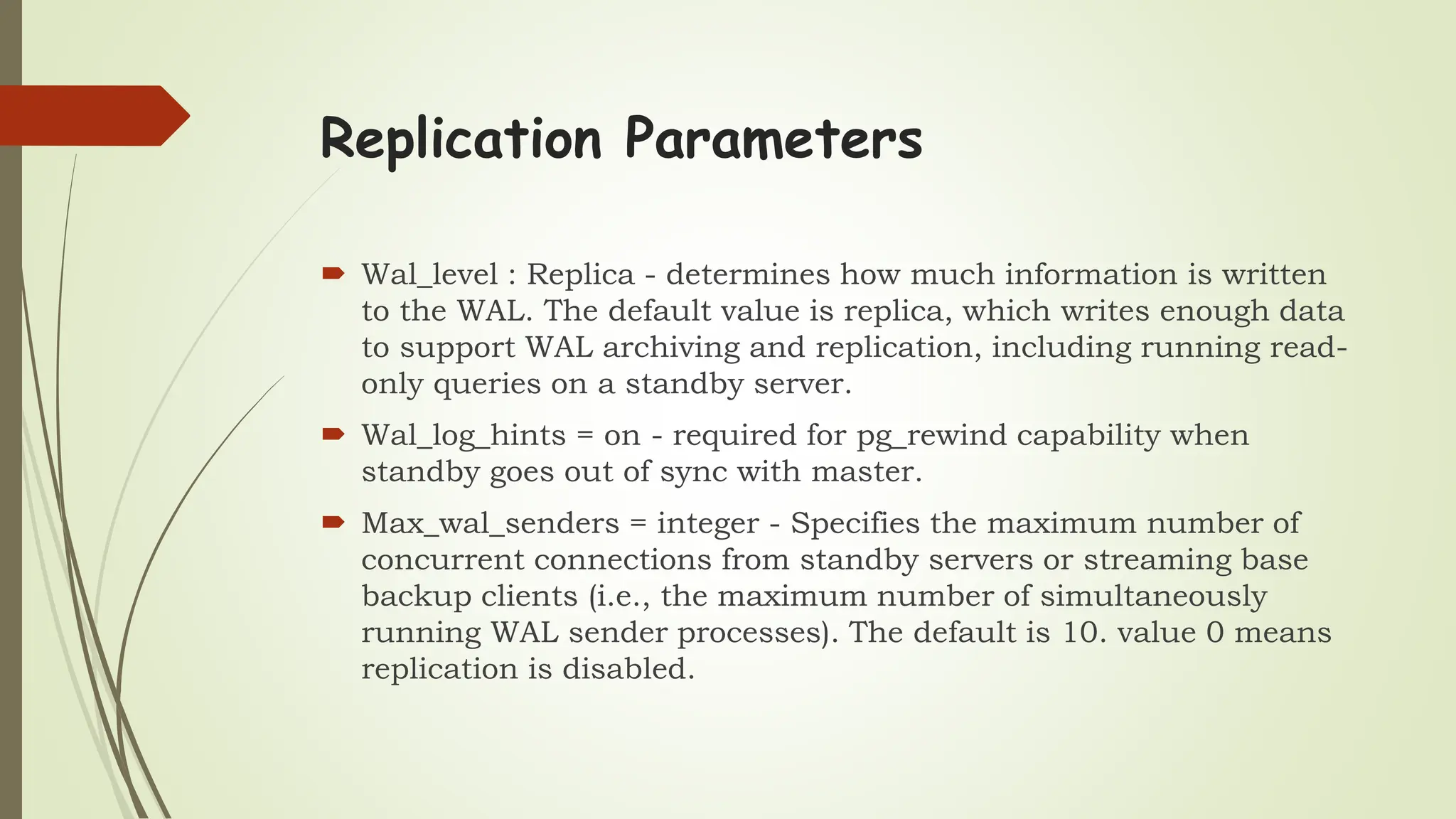 Replication Parameters
 Wal_level : Replica - determines how much information is written
to the WAL. The default value is replica, which writes enough data
to support WAL archiving and replication, including running read-
only queries on a standby server.
 Wal_log_hints = on - required for pg_rewind capability when
standby goes out of sync with master.
 Max_wal_senders = integer - Specifies the maximum number of
concurrent connections from standby servers or streaming base
backup clients (i.e., the maximum number of simultaneously
running WAL sender processes). The default is 10. value 0 means
replication is disabled.
 